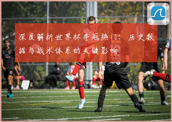 深度解析世界杯夺冠热门：历史数据与战术体系的关键影响