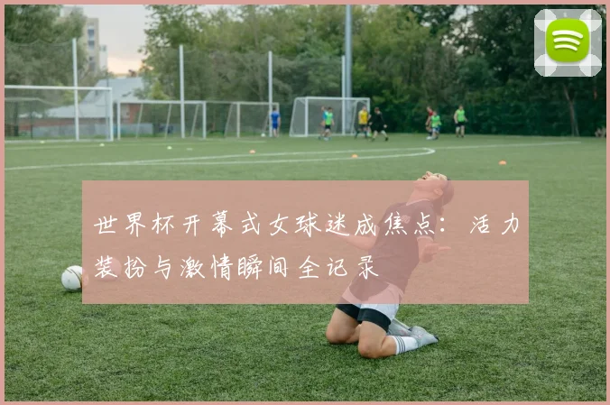 世界杯开幕式女球迷成焦点：活力装扮与激情瞬间全记录
