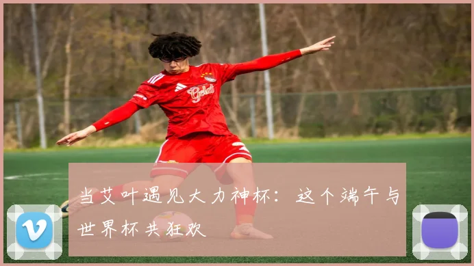 当艾叶遇见大力神杯：这个端午与世界杯共狂欢