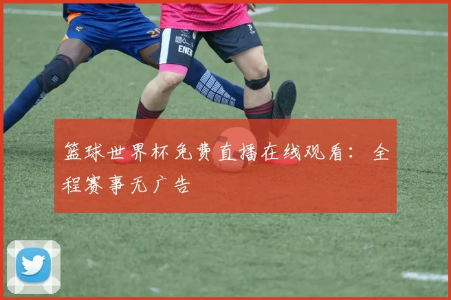 篮球世界杯免费直播在线观看：全程赛事无广告