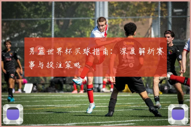 男篮世界杯买球指南：深度解析赛事与投注策略
