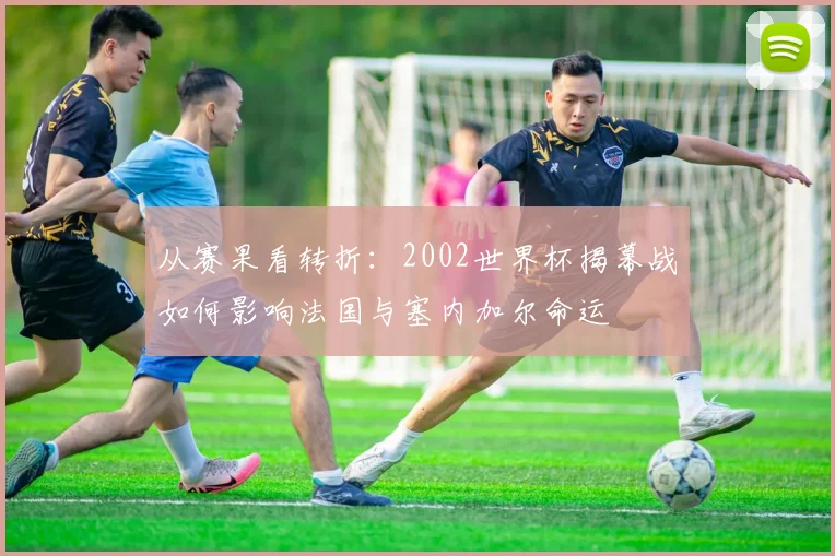 从赛果看转折：2002世界杯揭幕战如何影响法国与塞内加尔命运