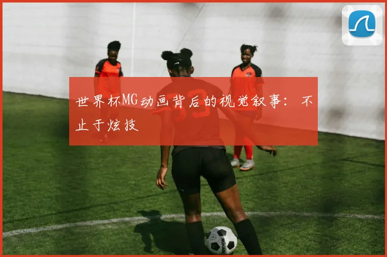 世界杯MG动画背后的视觉叙事:不止于炫技