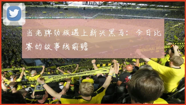 当老牌劲旅遇上新兴黑马：今日比赛的故事线前瞻