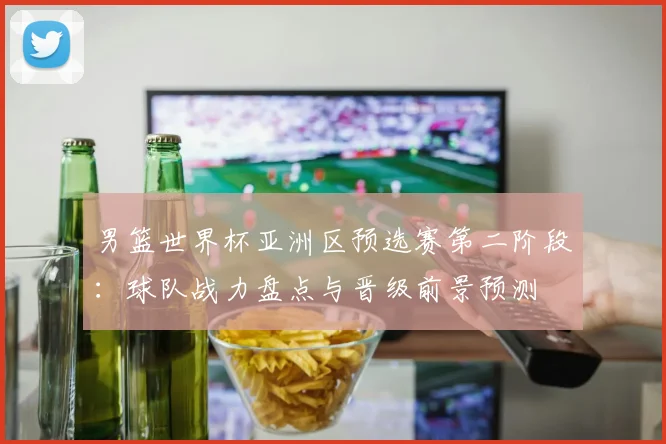 男篮世界杯亚洲区预选赛第二阶段：球队战力盘点与晋级前景预测