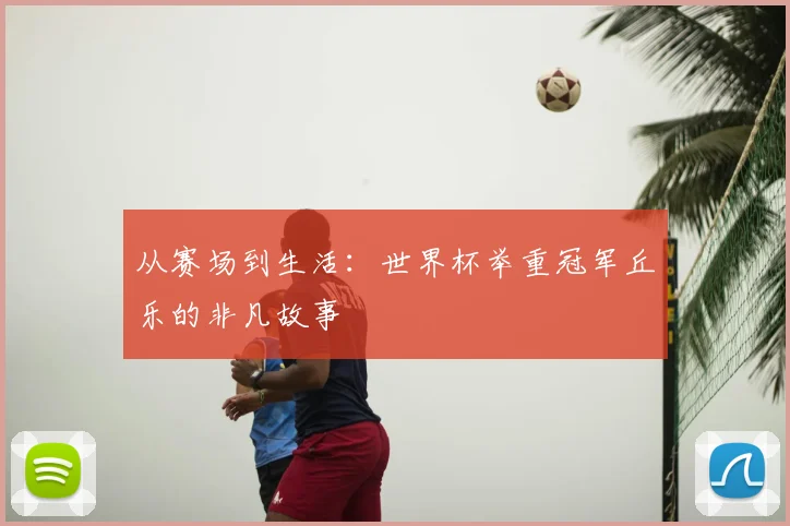 从赛场到生活：世界杯举重冠军丘乐的非凡故事