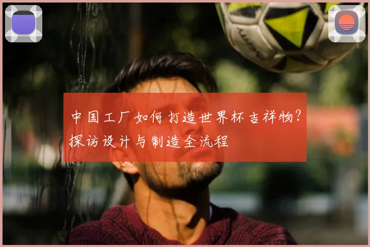 中国工厂如何打造世界杯吉祥物?探访设计与制造全流程