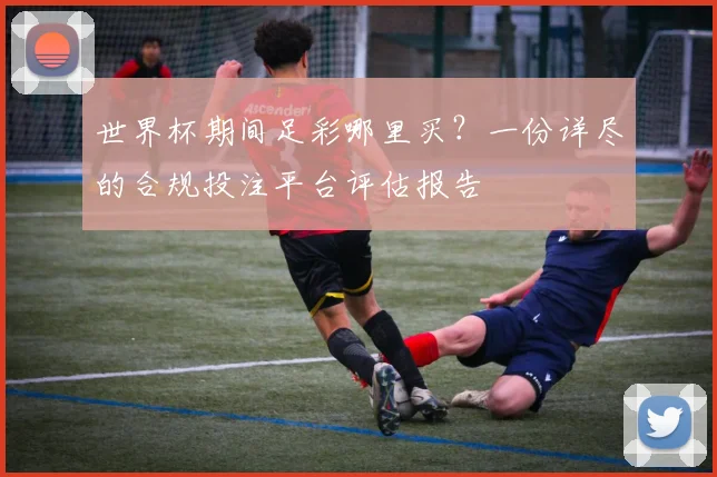 世界杯期间足彩哪里买？一份详尽的合规投注平台评估报告