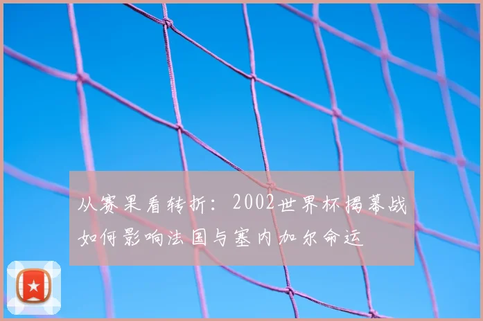 从赛果看转折：2002世界杯揭幕战如何影响法国与塞内加尔命运