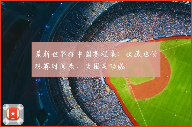最新世界杯中国赛程表：收藏这份观赛时间表，为国足助威