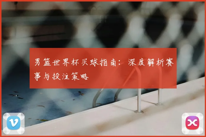 男篮世界杯买球指南：深度解析赛事与投注策略