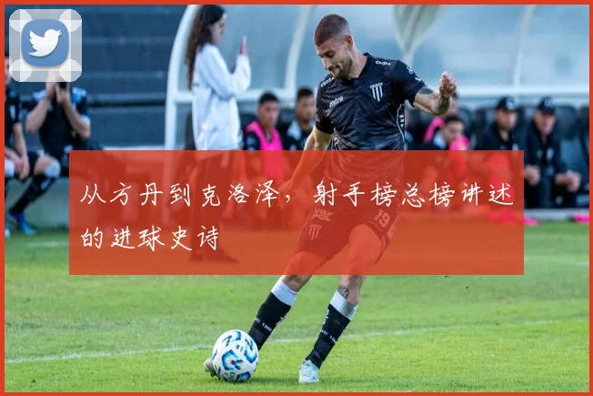 从方丹到克洛泽,射手榜总榜讲述的进球史诗