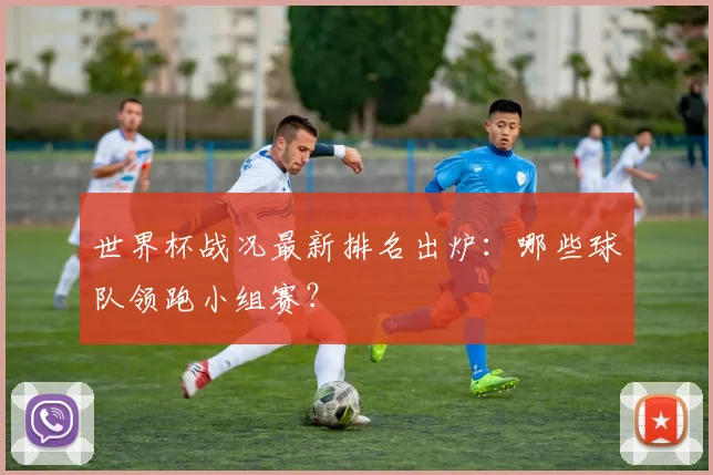 世界杯战况最新排名出炉:哪些球队领跑小组赛?
