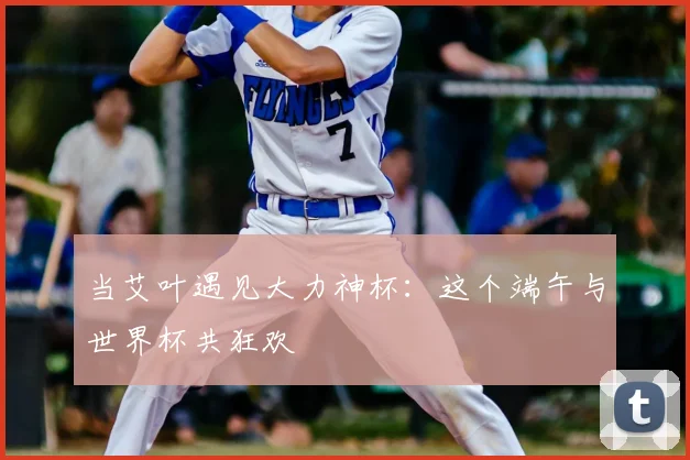 当艾叶遇见大力神杯：这个端午与世界杯共狂欢