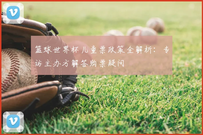 篮球世界杯儿童票政策全解析：专访主办方解答购票疑问