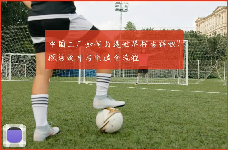 中国工厂如何打造世界杯吉祥物?探访设计与制造全流程